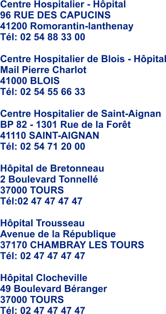 Centre Hospitalier - Hpital 96 RUE DES CAPUCINS  41200 Romorantin-lanthenay Tl: 02 54 88 33 00  Centre Hospitalier de Blois - Hpital Mail Pierre Charlot  41000 BLOIS Tl: 02 54 55 66 33  Centre Hospitalier de Saint-Aignan BP 82 - 1301 Rue de la Fort  41110 SAINT-AIGNAN Tl: 02 54 71 20 00  Hpital de Bretonneau 2 Boulevard Tonnell 37000 TOURS Tl:02 47 47 47 47  Hpital Trousseau Avenue de la Rpublique  37170 CHAMBRAY LES TOURS Tl: 02 47 47 47 47  Hpital Clocheville 49 Boulevard Branger  37000 TOURS Tl: 02 47 47 47 47